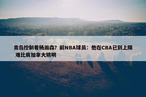 青岛控制着杨瀚森？前NBA球员：他在CBA已到上限 难比肩加拿大姚明