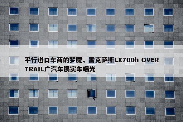 平行进口车商的梦魇，雷克萨斯LX700h OVERTRAIL广汽车展实车曝光