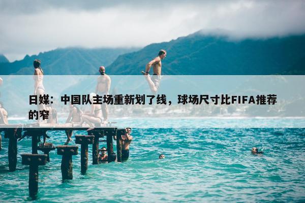 日媒：中国队主场重新划了线，球场尺寸比FIFA推荐的窄