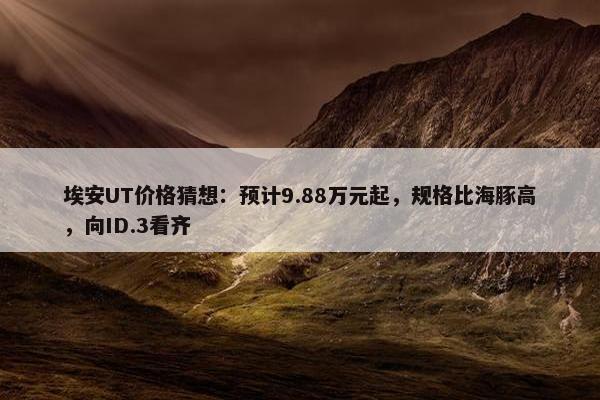 埃安UT价格猜想：预计9.88万元起，规格比海豚高，向ID.3看齐