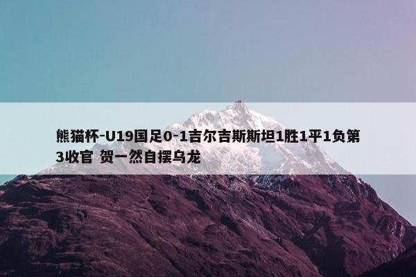 熊猫杯-U19国足0-1吉尔吉斯斯坦1胜1平1负第3收官 贺一然自摆乌龙