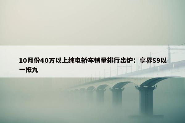 10月份40万以上纯电轿车销量排行出炉：享界S9以一抵九