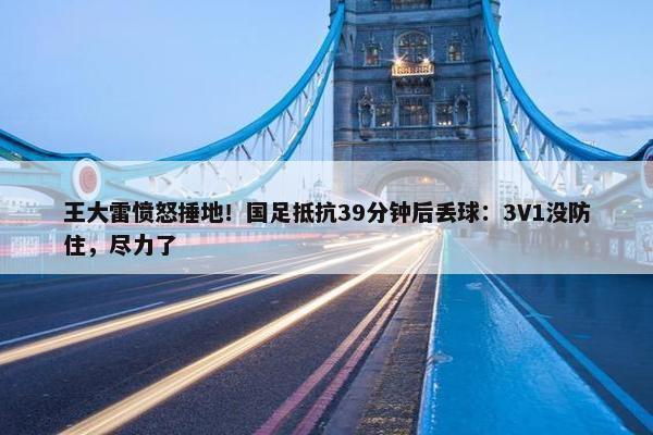 王大雷愤怒捶地！国足抵抗39分钟后丢球：3V1没防住，尽力了