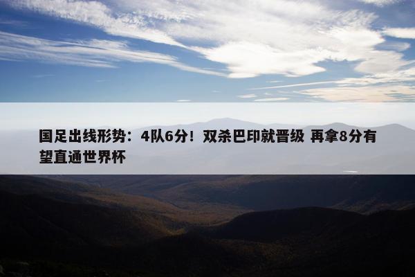 国足出线形势：4队6分！双杀巴印就晋级 再拿8分有望直通世界杯