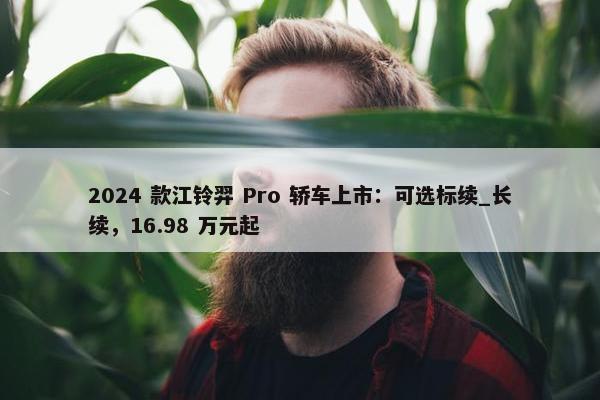 2024 款江铃羿 Pro 轿车上市：可选标续_长续，16.98 万元起