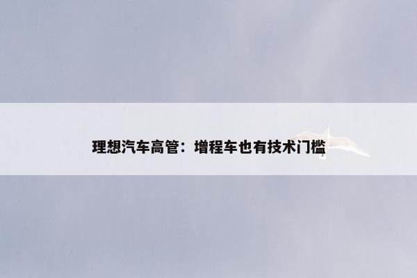 理想汽车高管：增程车也有技术门槛