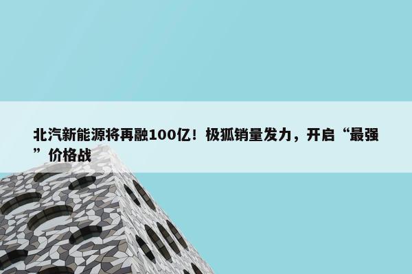 北汽新能源将再融100亿！极狐销量发力，开启“最强”价格战