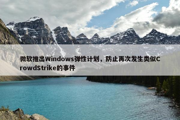 微软推出Windows弹性计划，防止再次发生类似CrowdStrike的事件