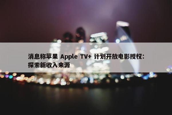 消息称苹果 Apple TV+ 计划开放电影授权：探索新收入来源