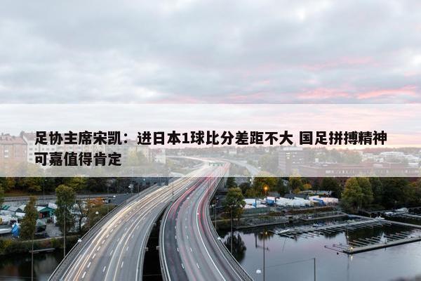 足协主席宋凯：进日本1球比分差距不大 国足拼搏精神可嘉值得肯定