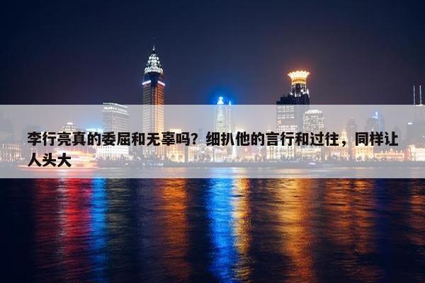 李行亮真的委屈和无辜吗？细扒他的言行和过往，同样让人头大