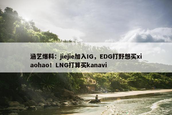 涵艺爆料：jiejie加入IG，EDG打野想买xiaohao！LNG打算买kanavi