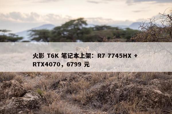 火影 T6K 笔记本上架：R7 7745HX + RTX4070，6799 元