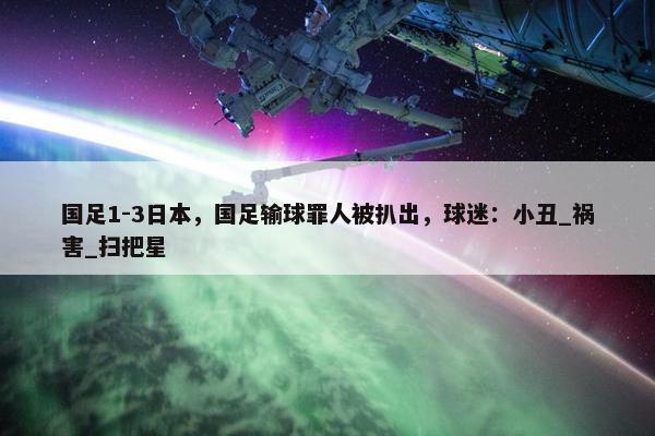 国足1-3日本，国足输球罪人被扒出，球迷：小丑_祸害_扫把星