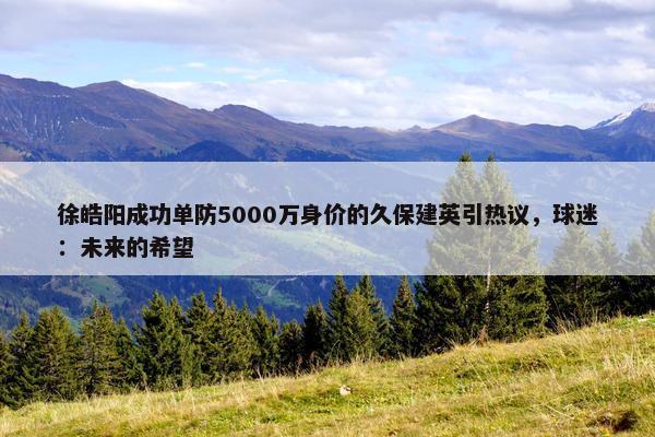 徐皓阳成功单防5000万身价的久保建英引热议，球迷：未来的希望