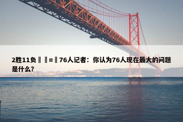 2胜11负🤔76人记者：你认为76人现在最大的问题是什么？