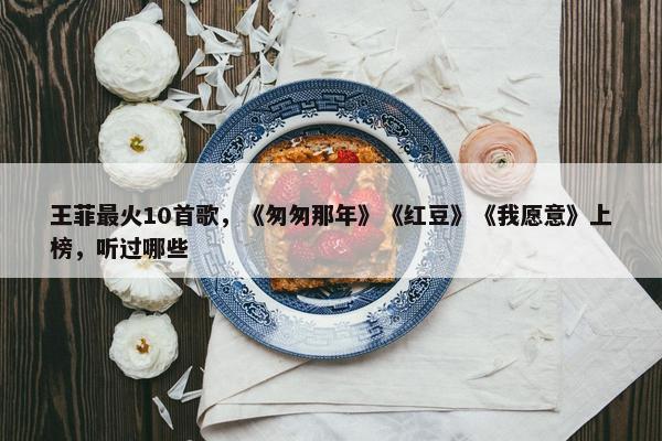 王菲最火10首歌，《匆匆那年》《红豆》《我愿意》上榜，听过哪些