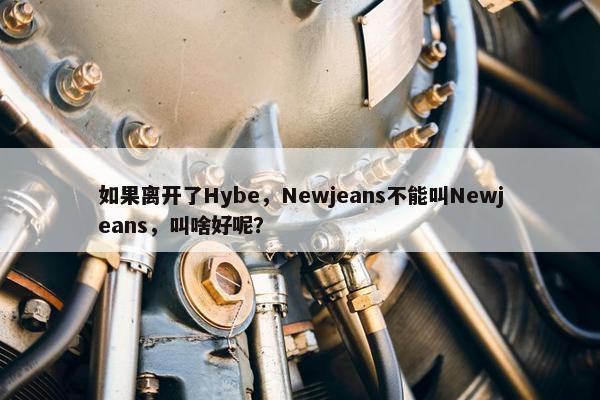 如果离开了Hybe，Newjeans不能叫Newjeans，叫啥好呢？