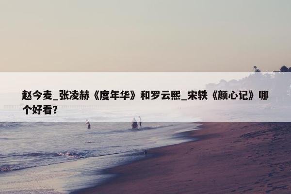 赵今麦_张凌赫《度年华》和罗云熙_宋轶《颜心记》哪个好看？