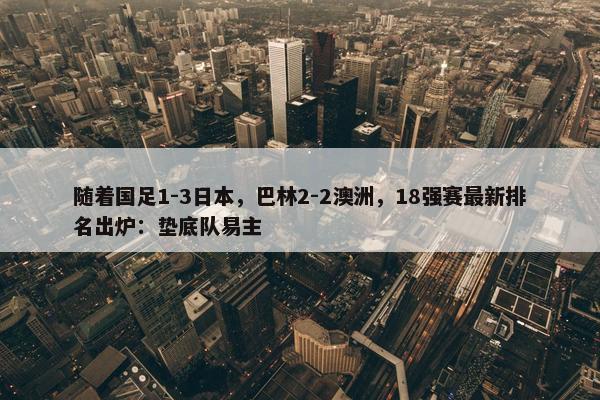 随着国足1-3日本，巴林2-2澳洲，18强赛最新排名出炉：垫底队易主