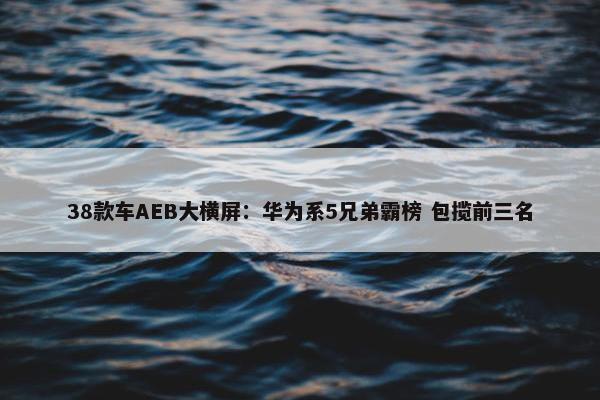 38款车AEB大横屏：华为系5兄弟霸榜 包揽前三名