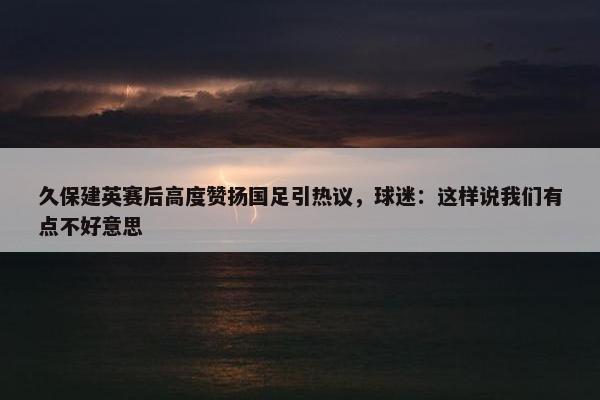 久保建英赛后高度赞扬国足引热议，球迷：这样说我们有点不好意思