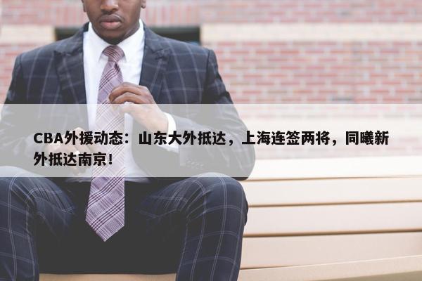 CBA外援动态：山东大外抵达，上海连签两将，同曦新外抵达南京！