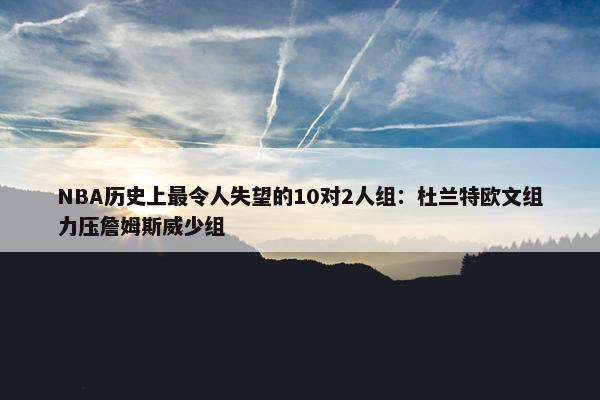 NBA历史上最令人失望的10对2人组：杜兰特欧文组力压詹姆斯威少组