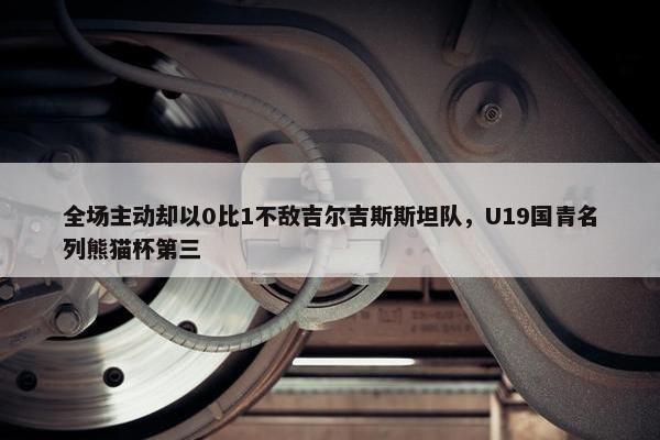 全场主动却以0比1不敌吉尔吉斯斯坦队，U19国青名列熊猫杯第三