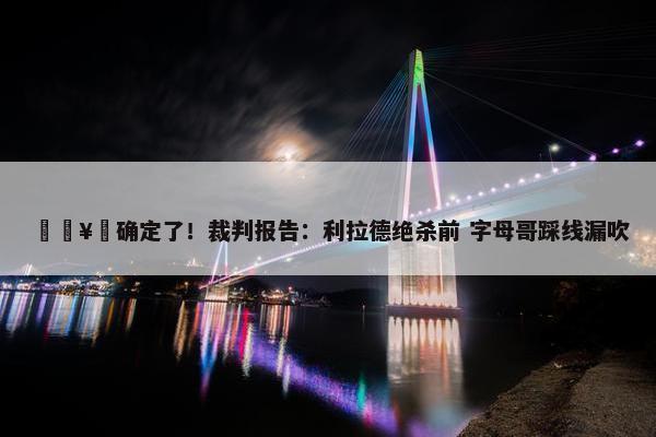 🥶确定了！裁判报告：利拉德绝杀前 字母哥踩线漏吹