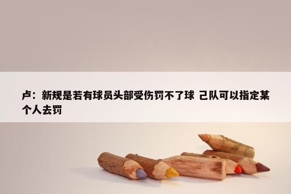 卢：新规是若有球员头部受伤罚不了球 己队可以指定某个人去罚