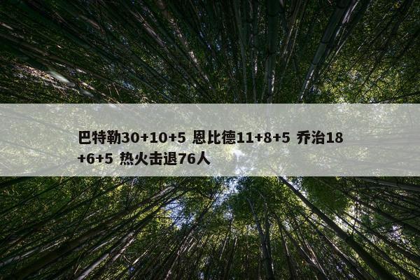 巴特勒30+10+5 恩比德11+8+5 乔治18+6+5 热火击退76人