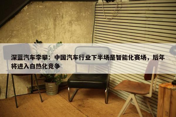 深蓝汽车李攀：中国汽车行业下半场是智能化赛场，后年将进入白热化竞争