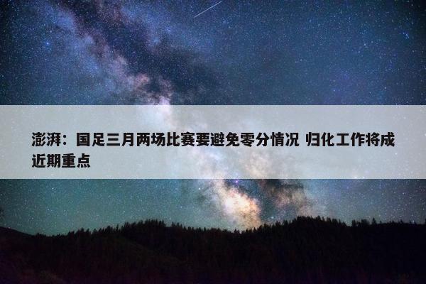 澎湃：国足三月两场比赛要避免零分情况 归化工作将成近期重点