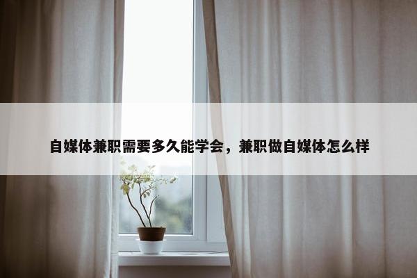 自媒体兼职需要多久能学会，兼职做自媒体怎么样