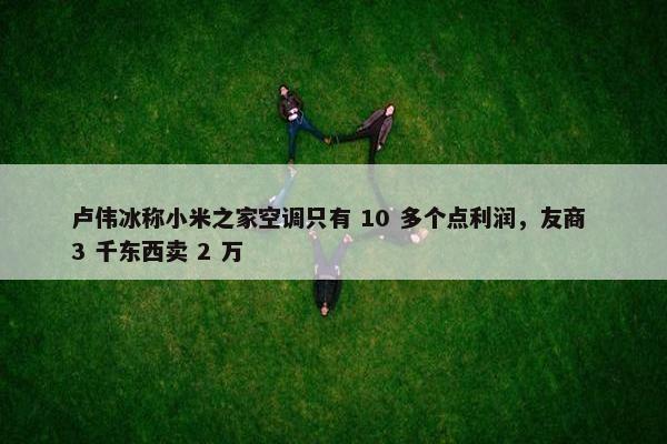 卢伟冰称小米之家空调只有 10 多个点利润，友商 3 千东西卖 2 万