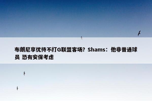 布朗尼享优待不打G联盟客场？Shams：他非普通球员 恐有安保考虑