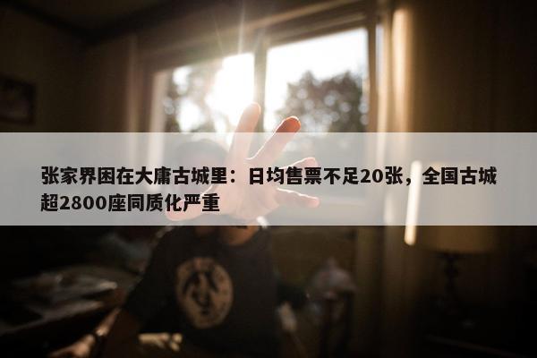 张家界困在大庸古城里：日均售票不足20张，全国古城超2800座同质化严重