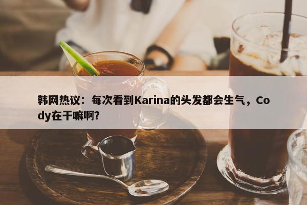 韩网热议：每次看到Karina的头发都会生气，Cody在干嘛啊？