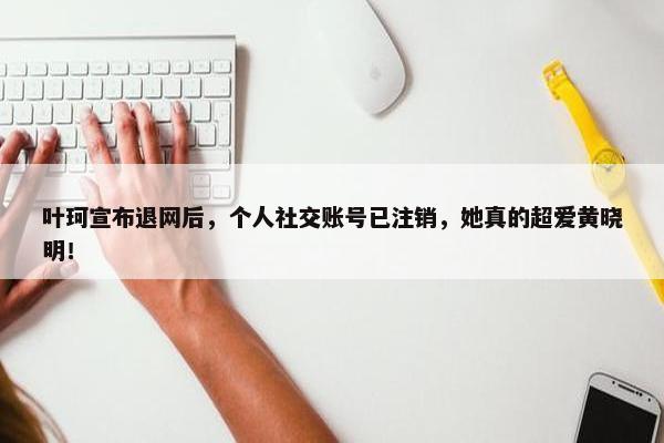 叶珂宣布退网后，个人社交账号已注销，她真的超爱黄晓明！