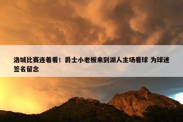 洛城比赛连着看！爵士小老板来到湖人主场看球 为球迷签名留念