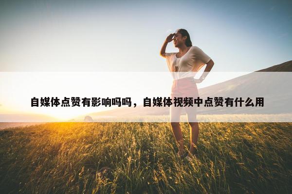 自媒体点赞有影响吗吗，自媒体视频中点赞有什么用