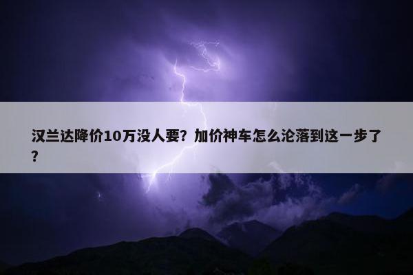 汉兰达降价10万没人要？加价神车怎么沦落到这一步了？