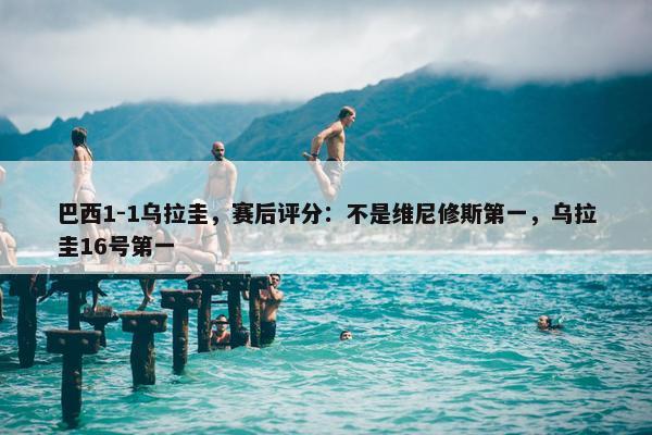 巴西1-1乌拉圭，赛后评分：不是维尼修斯第一，乌拉圭16号第一