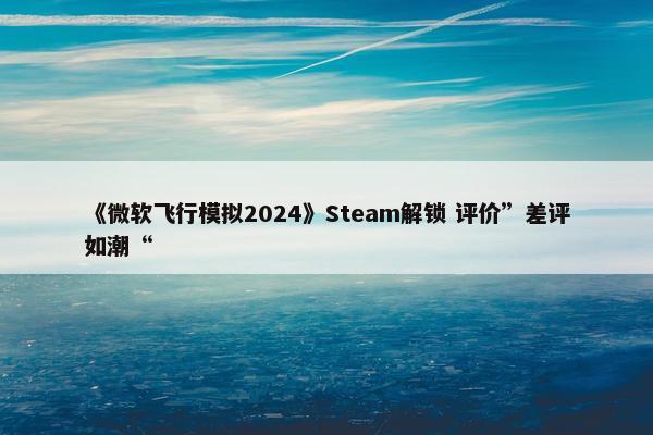 《微软飞行模拟2024》Steam解锁 评价”差评如潮“