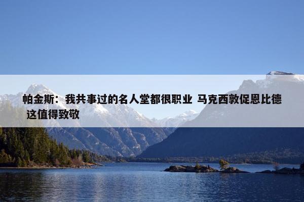 帕金斯：我共事过的名人堂都很职业 马克西敦促恩比德 这值得致敬