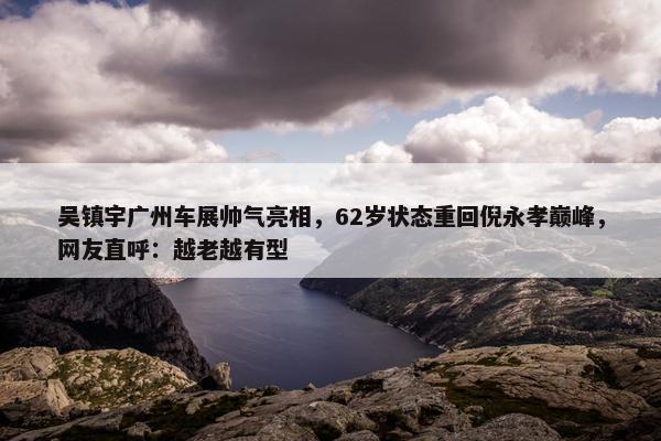 吴镇宇广州车展帅气亮相，62岁状态重回倪永孝巅峰，网友直呼：越老越有型