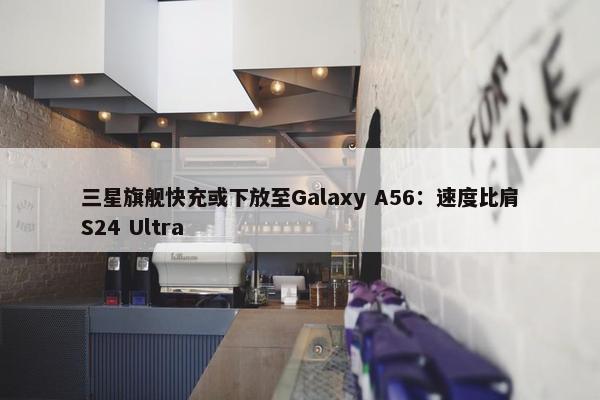 三星旗舰快充或下放至Galaxy A56：速度比肩S24 Ultra