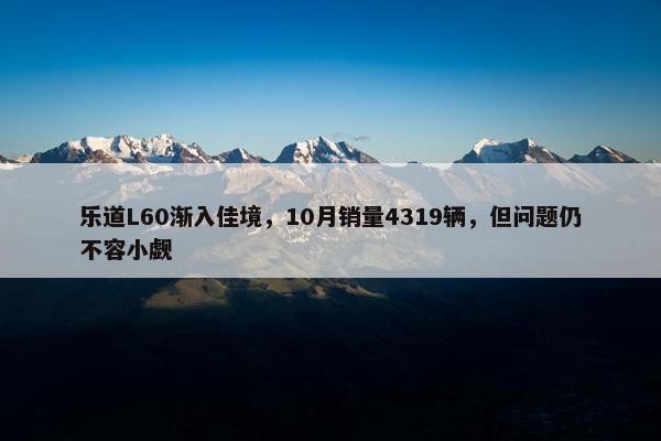 乐道L60渐入佳境，10月销量4319辆，但问题仍不容小觑