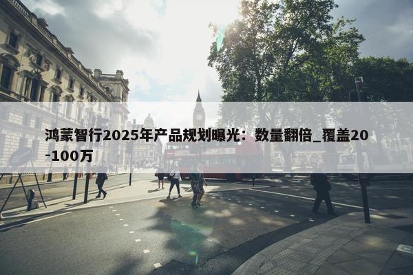 鸿蒙智行2025年产品规划曝光：数量翻倍_覆盖20-100万